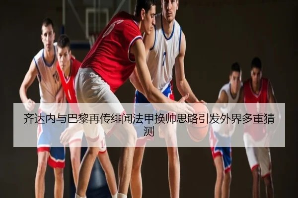 齐达内与巴黎再传绯闻法甲换帅思路引发外界多重猜测