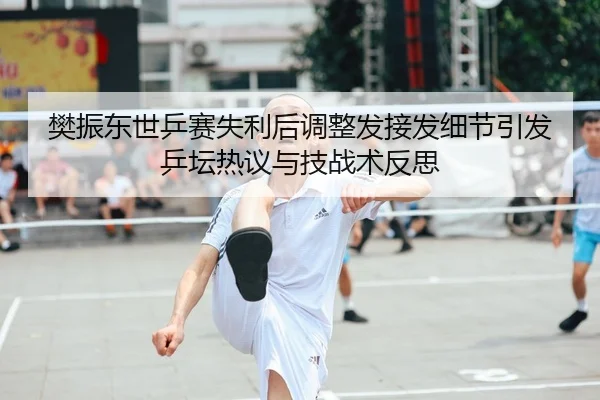 樊振东世乒赛失利后调整发接发细节引发乒坛热议与技战术反思